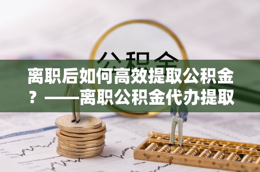 纳溪离职后如何高效提取公积金？——离职公积金代办提取全流程解析