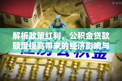 纳溪解析政策红利，公积金贷款额度提高带来的经济影响与生活改变