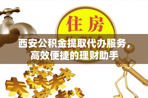 纳溪西安公积金提取代办服务，高效便捷的理财助手