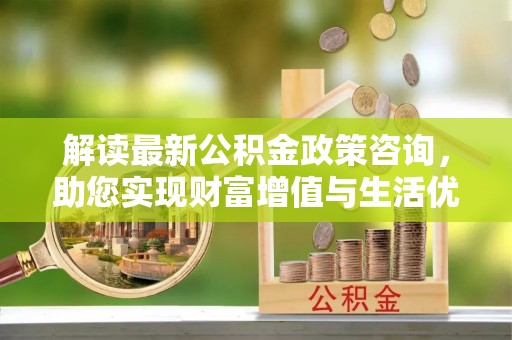 纳溪解读最新公积金政策咨询，助您实现财富增值与生活优化