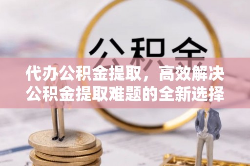 纳溪代办公积金提取，高效解决公积金提取难题的全新选择