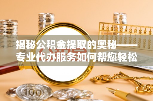 纳溪揭秘公积金提取的奥秘——专业代办服务如何帮您轻松搞定